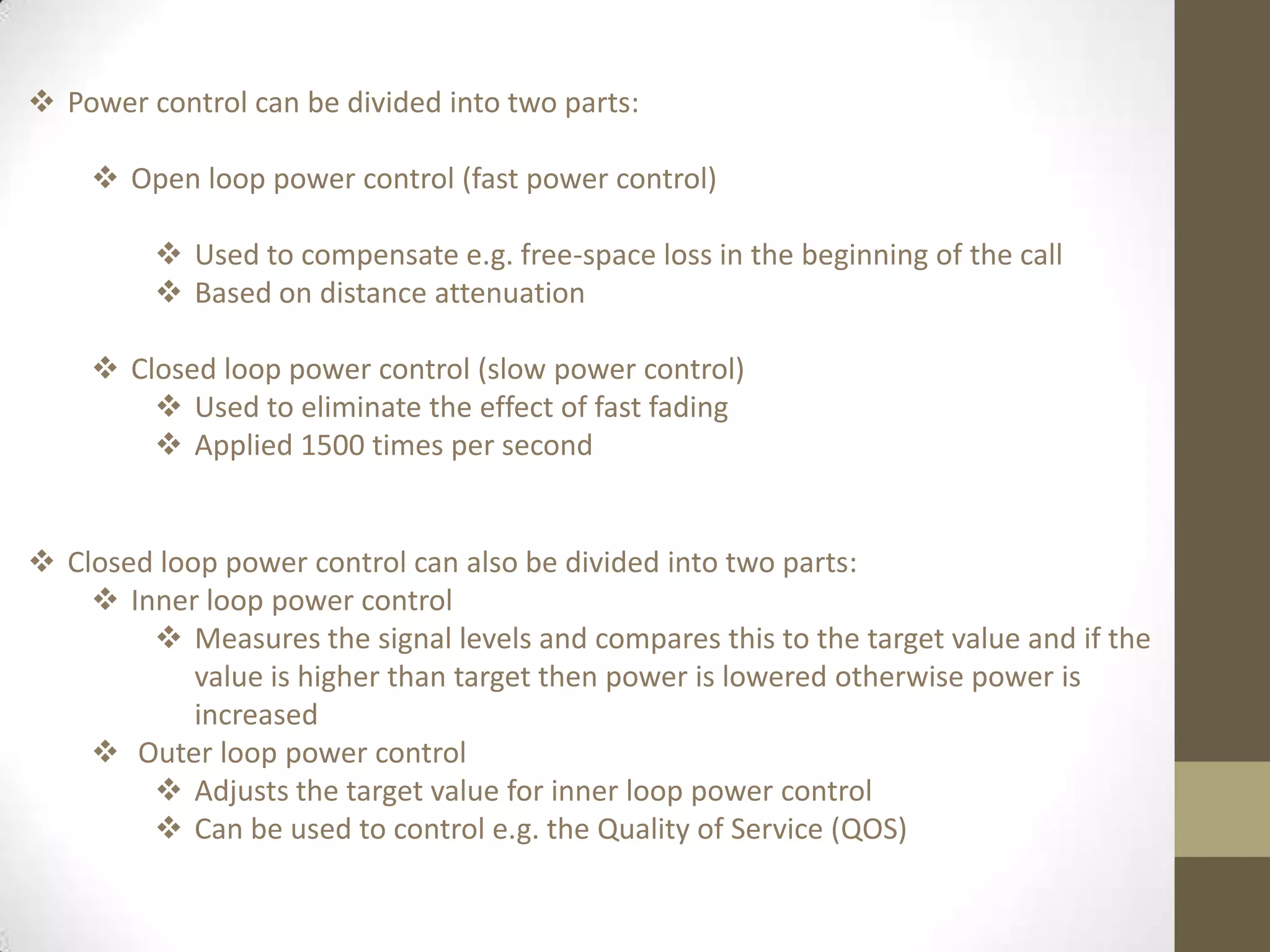  Power control can be divided into two parts:
 Open loop power control (fast power control)
 Used to compensate e.g. free-space loss in the beginning of the call
 Based on distance attenuation
 Closed loop power control (slow power control)
 Used to eliminate the effect of fast fading
 Applied 1500 times per second
 Closed loop power control can also be divided into two parts:
 Inner loop power control
 Measures the signal levels and compares this to the target value and if the
value is higher than target then power is lowered otherwise power is
increased
 Outer loop power control
 Adjusts the target value for inner loop power control
 Can be used to control e.g. the Quality of Service (QOS)
 