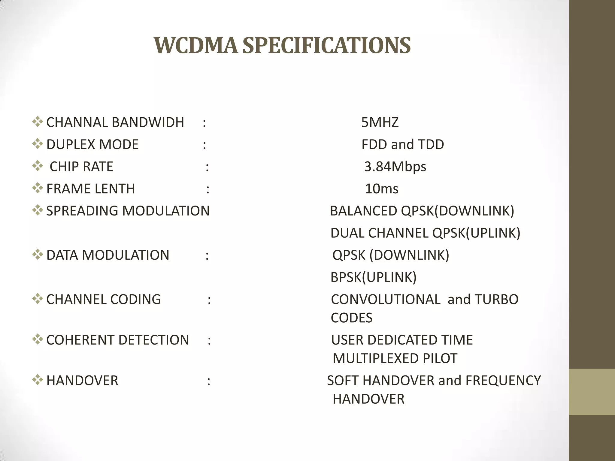 WCDMASPECIFICATIONS
CHANNAL BANDWIDH : 5MHZ
DUPLEX MODE : FDD and TDD
 CHIP RATE : 3.84Mbps
FRAME LENTH : 10ms
SPREADING MODULATION BALANCED QPSK(DOWNLINK)
DUAL CHANNEL QPSK(UPLINK)
DATA MODULATION : QPSK (DOWNLINK)
BPSK(UPLINK)
CHANNEL CODING : CONVOLUTIONAL and TURBO
CODES
COHERENT DETECTION : USER DEDICATED TIME
MULTIPLEXED PILOT
HANDOVER : SOFT HANDOVER and FREQUENCY
HANDOVER
 