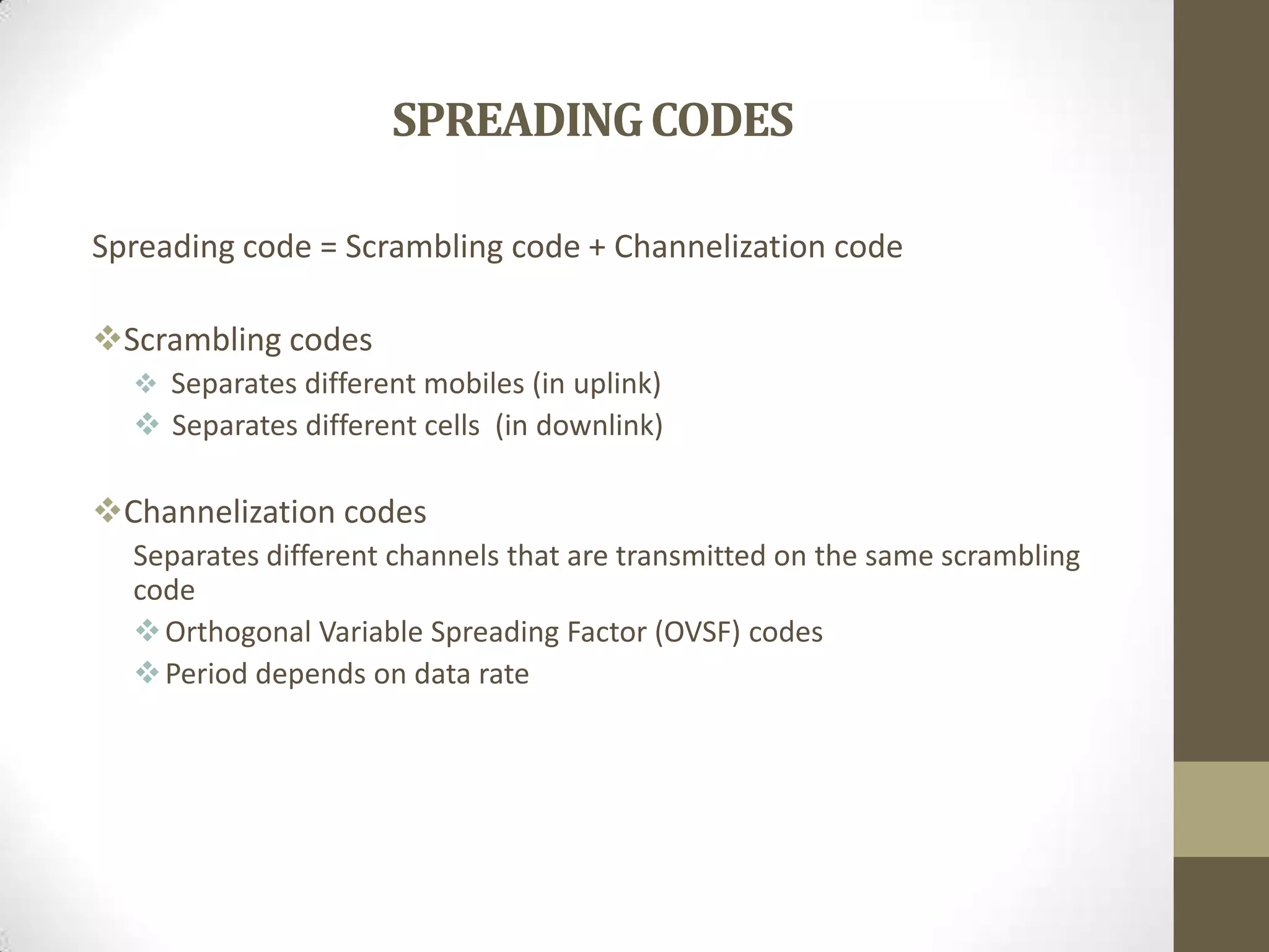 SPREADINGCODES
Spreading code = Scrambling code + Channelization code
Scrambling codes
 Separates different mobiles (in uplink)
 Separates different cells (in downlink)
Channelization codes
Separates different channels that are transmitted on the same scrambling
code
Orthogonal Variable Spreading Factor (OVSF) codes
Period depends on data rate
 