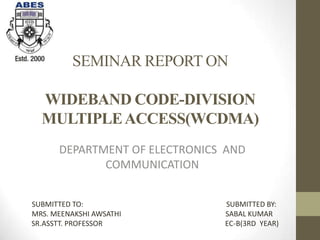 SEMINAR REPORT ON
WIDEBAND CODE-DIVISION
MULTIPLEACCESS(WCDMA)
DEPARTMENT OF ELECTRONICS AND
COMMUNICATION
SUBMITTED TO: SUBMITTED BY:
MRS. MEENAKSHI AWSATHI SABAL KUMAR
SR.ASSTT. PROFESSOR EC-B(3RD YEAR)
 