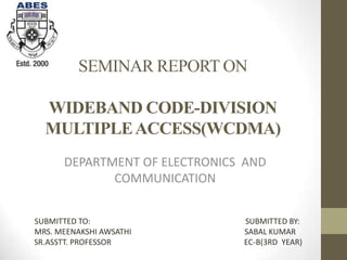 SEMINAR REPORT ON

  WIDEBAND CODE-DIVISION
  MULTIPLE ACCESS(WCDMA)
      DEPARTMENT OF ELECTRONICS AND
             COMMUNICATION


SUBMITTED TO:                  SUBMITTED BY:
MRS. MEENAKSHI AWSATHI         SABAL KUMAR
SR.ASSTT. PROFESSOR            EC-B(3RD YEAR)
 