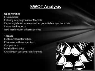 SWOT Analysis
Opportunities
E-Commerce
Entering new segments of Markets
Capturing Market where no other potential competitor exists
Innovative Products
New mediums for advertisements

Threats
Customer Dissatisfaction
Price wars with competitors
Competitors
Political Instability
Changing in consumer preferences
 