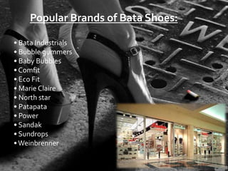 Popular Brands of Bata Shoes:

• Bata Industrials
• Bubble gummers
• Baby Bubbles
• Comfit
• Eco Fit
• Marie Claire
• North star
• Patapata
• Power
• Sandak
• Sundrops
• Weinbrenner
 
