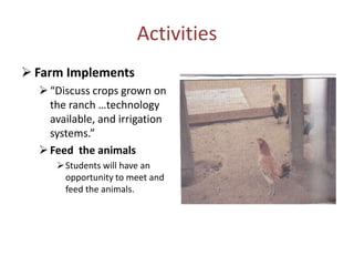 Activities
 Farm Implements
   “Discuss crops grown on
    the ranch …technology
    available, and irrigation
    systems.”
   Feed the animals
      Students will have an
       opportunity to meet and
       feed the animals.
 