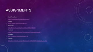 ASSIGNMENTS
•   Word Press Blog
•   http://mistysanders1106.wordpress.com/
•   Twitter
•   https://twitter.com/mistysanders111
•   Hoot Suite
•   http://hootsuite.com/dashboard#/tabs?id=21781682
•   Facebook
•   http://www.facebook.com/?sk=welcome#!/misty.sanders.5030
•   Pinterest
•   http://pinterest.com/mistysanders116/
•   LinkedIn
•   http://www.linkedin.com/profile/view?id=238515074&trk=hb_tab_pro_top
 