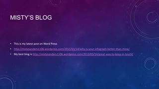 MISTY’S BLOG



• This is my latest post on Word Press
• http://mistysanders1106.wordpress.com/2013/03/14/why-is-your-infograph-better-than-mine/
• My best blog is http://mistysanders1106.wordpress.com/2013/03/14/great-way-to-keep-in-touch/
 