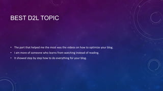 BEST D2L TOPIC



• The part that helped me the most was the videos on how to optimize your blog.
• I am more of someone who learns from watching instead of reading.
• It showed step by step how to do everything for your blog.
 