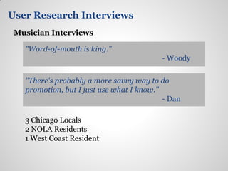 User Research Interviews
 Musician Interviews

   "Word-of-mouth is king."
                                          - Woody

   "There's probably a more savvy way to do
   promotion, but I just use what I know."
                                           - Dan

   3 Chicago Locals
   2 NOLA Residents
   1 West Coast Resident
 