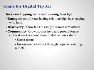 Goals for Digital Tip Jar
 Increase tipping behavior among fans by:
 • Engagement. Create lasting relationships by engaging
    with fans.
 • Discovery. Allow fans to easily discover new artists
 • Community. Crowdsource help and promotion so
    cultural workers don't have to do the lion's share
        • Street teams
        • Encourage behaviors through popular, existing
        outlets
 