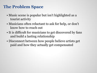 The Problem Space

 • Music scene is popular but isn't highlighted as a
    tourist activity
 • Musicians often reluctant to ask for help, or don't
    know how to reach out
 • It is difficult for musicians to get discovered by fans
    and build a lasting relationship
 • Disconnect between how people believe artists get
    paid and how they actually get compensated
 