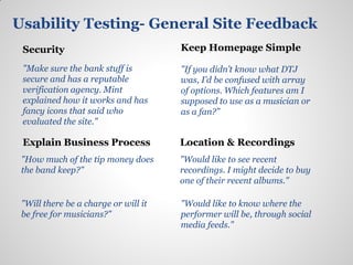 Usability Testing- General Site Feedback
 Security                             Keep Homepage Simple

 "Make sure the bank stuff is         "If you didn’t know what DTJ
 secure and has a reputable           was, I’d be confused with array
 verification agency. Mint            of options. Which features am I
 explained how it works and has       supposed to use as a musician or
 fancy icons that said who            as a fan?”
 evaluated the site."

 Explain Business Process             Location & Recordings
 "How much of the tip money does      "Would like to see recent
 the band keep?"                      recordings. I might decide to buy
                                      one of their recent albums."

 "Will there be a charge or will it   "Would like to know where the
 be free for musicians?"              performer will be, through social
                                      media feeds."
 