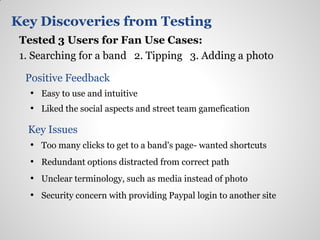 Key Discoveries from Testing
 Tested 3 Users for Fan Use Cases:
 1. Searching for a band 2. Tipping 3. Adding a photo

  Positive Feedback
   • Easy to use and intuitive
   • Liked the social aspects and street team gamefication

  Key Issues
  • Too many clicks to get to a band's page- wanted shortcuts
   • Redundant options distracted from correct path
   • Unclear terminology, such as media instead of photo
   • Security concern with providing Paypal login to another site
 