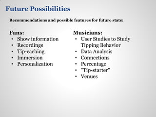 Future Possibilities
 Recommendations and possible features for future state:


 Fans:                         Musicians:
  • Show information           • User Studies to Study
  • Recordings                   Tipping Behavior
  • Tip-caching                • Data Analysis
  • Immersion                  • Connections
  • Personalization            • Percentage
                               • "Tip-starter"
                               • Venues
 