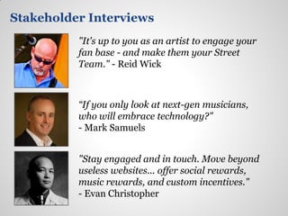 Stakeholder Interviews
          "It's up to you as an artist to engage your
          fan base - and make them your Street
          Team." - Reid Wick



          “If you only look at next-gen musicians,
          who will embrace technology?"
          - Mark Samuels


          "Stay engaged and in touch. Move beyond
          useless websites... offer social rewards,
          music rewards, and custom incentives."
          - Evan Christopher
 