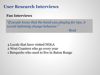 User Research Interviews

 Fan Interviews

 "If people know that the band was playing for tips, it
 would definitely change behavior."
                                        - Brad



 4 Locals that have visited NOLA
 2 West Coasters who go every year
 1 Burqueño who used to live in Baton Rouge
 