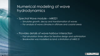 Numerical modeling of wave
hydrodynamics
•   Spectral Wave module – MIKE21
     •   Simulates growth, decay and transformation of waves
     •   For analysis of wave climates in offshore and coastal areas



•   Provides details of wave-harbour interaction
     •   Fast simulation times allow for iterative design and optimization
     •   Breakwater was modelled as land; a limitation of MIKE 21
 