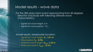 Model results - wave data
For the 200 years storm event approaching from 60 degrees
 direction (nautical) with following offshore wave
 characteristics:

   •   Significant wave height: 5 m
   •   Significant wave period : 12 s



Model results, breakwater location:
   •   Significant wave height, Hs : 3.41 m
   •   Wave period, T01 : 8.92s
   •   Maximum wave height, Hmax : 6.25 m
   •   Peak wave period, Tpeak : 12.21s
 
