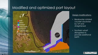Modified and optimized port layout
                                Design modifications:

                                • Breakwater rotated
                                  counter-clockwise
                                  by 15º and
                                  straightened

                                • Southern wharf
                                  elongated to
                                  provide additional
                                  berth
 