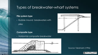 Types of breakwater-wharf systems

Pile system type
•   Rubble mound breakwaters with
    piles


Composite type
•   Horizontal composite breakwater




                                      Source: Takahashi (1996)
 