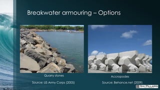 Breakwater armouring – Options




        Quarry stones                Accropodes

 Source: US Army Corps (2005)   Source: Behance.net (2009)
 