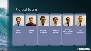 Project team




                                            Gabriel
 Robin   Christian   Frederic   Matthew                   Luc
                                          Beauchesne-
Malyon    Viau       Dagenais   Mantle                  Lendrum
                                            Sévigny
 