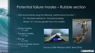 Potential failure modes – Rubble section

•   CEM recommends using the following “performance function” :
            G = Factored resistance – Factored loadings
            Where “G” must be greater than 0 for stability


•   Armour stability
      •   G = 0.08

•   Toe berm stability
      •   G = 0.26

•   Run-up
      •   G = 0.02

•   Scour for steady stream
      •   G = 0.06
                                  Sources: Caitlin Pilkington (2007), Baird (2010)
 