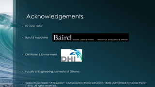 Acknowledgements
•   Dr. Ioan Nistor



•   Baird & Associates




•   DHI Water & Environment




•   Faculty of Engineering, University of Ottawa



•   Video music track: “Ave Maria”, composed by Franz Schubert (1825), performed by Daniel Perret
    (1995). All rights reserved.
 