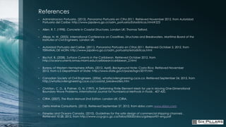 References
•   Administracion Portuaria. (2012). Panorama Portuario en Cifra 2011. Retrieved November 2012, from Autoridad
    Portuaria del Caribe: http://www.japdeva.go.cr/adm_portuaria/Estadisticas.html#223

•   Allen, R. T. (1998). Concrete in Coastal Structures. London UK: Thomas Telford.

•   Allsop, N. W. (2005). International Conference on Coastlines, Structures and Breakwaters. Maritime Board of the
    Institutes of Civil Engineers. London UK.

•   Autoridad Portuaria del Caribe. (2011). Panorama Portuario en Cifras 2011. Retrieved October 2, 2012, from
    TERMINAL DE MOÍN: http://www.japdeva.go.cr/adm_portuaria/estadisticas.html

•   Bischof, B. (2008). Surface Currents in the Caribbean. Retrieved October 2012, from
    http://oceancurrents.rsmas.miami.edu/caribbean/caribbean_2.html

•   Bureau of Western Hemisphere Affairs. (2012, April). Background Note: Costa Rica. Retrieved November
    2012, from U.S Department of State: http://www.state.gov/r/pa/ei/bgn/2019.htm

•   Canadian Society of Civil Engineers. (2006). whatiscivilengineering.csce.ca. Retrieved September 24, 2012, from
    http://whatiscivilengineering.csce.ca/coastal_breakwaters.htm

•   Christian, C. D., & Palmer, G. N. (1997). A Deforming Finite Element Mesh for use in Moving One-Dimenstional
    Boundary Wave Problems. International Journal for Numberical Methods in Fluids , 407-420.

•   CIRIA. (2007). The Rock Manual 2nd Edition. London UK: CIRIA.

•   Delta Marine Consultants. (2012). Retrieved September 37, 2012, from xbloc.com: www.xbloc.com

•   Fisheries and Oceans Canada. (2010). Guidelines for the safe design of commercial shipping channels .
    Retrieved 10 28, 2012, from http;//www.ccg-gcc.gc.ca/folios/00020/docs/gdreport01-eng.pdf
 