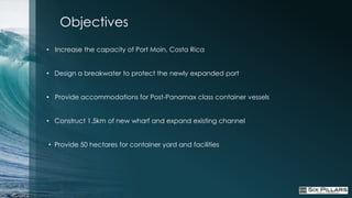 Objectives
• Increase the capacity of Port Moìn, Costa Rica


• Design a breakwater to protect the newly expanded port


• Provide accommodations for Post-Panamax class container vessels


• Construct 1.5km of new wharf and expand existing channel


• Provide 50 hectares for container yard and facilities
 