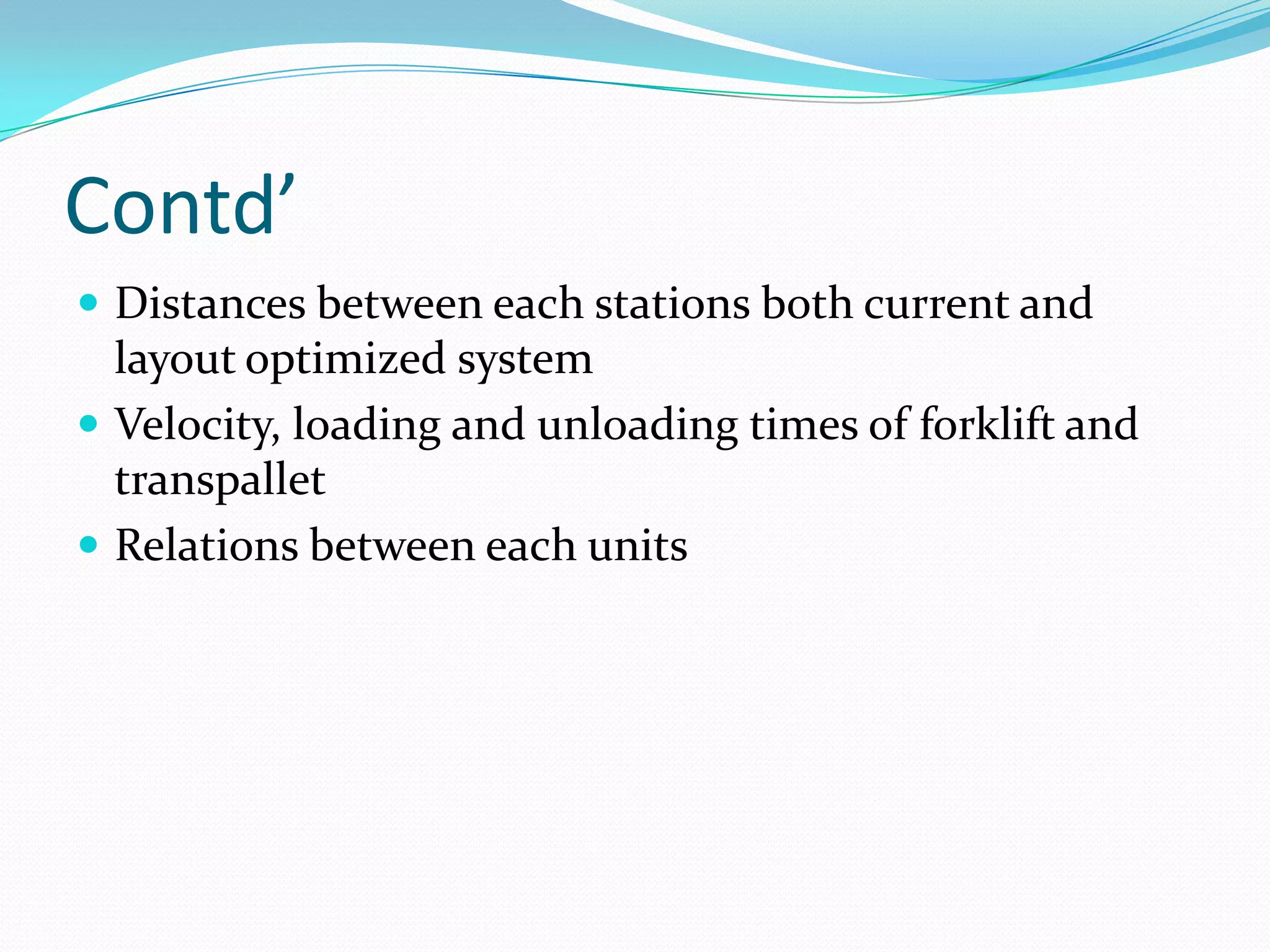 Contd’
 Distances between each stations both current and
  layout optimized system
 Velocity, loading and unloading times of forklift and
  transpallet
 Relations between each units
 