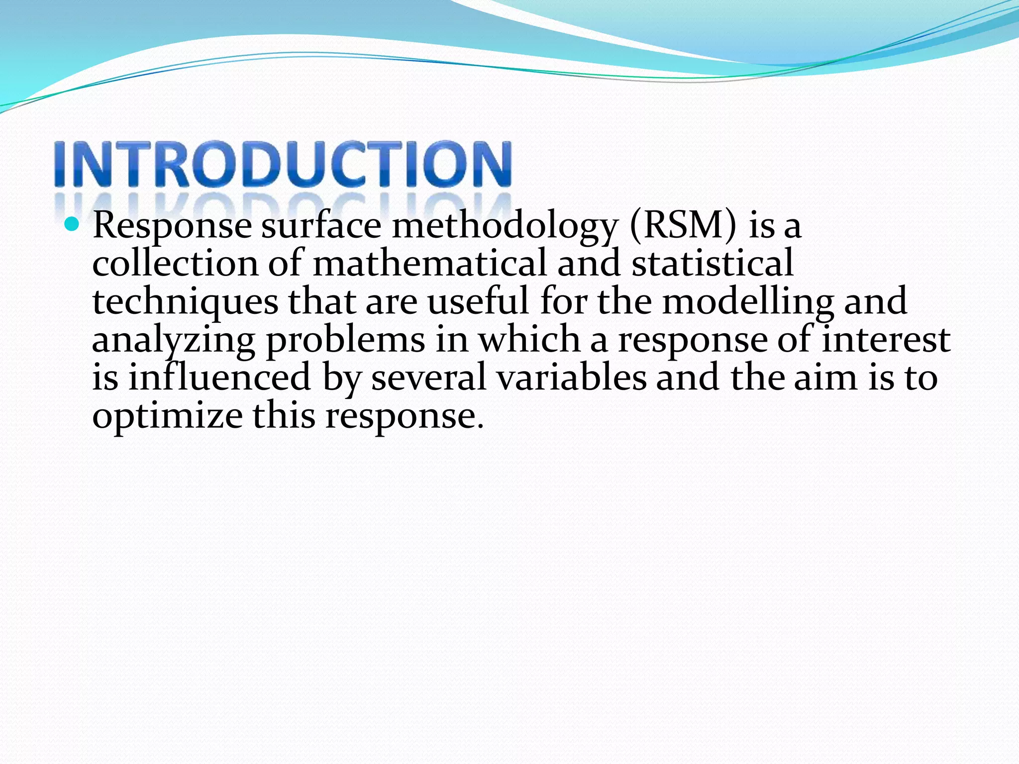  Response surface methodology (RSM) is a
 collection of mathematical and statistical
 techniques that are useful for the modelling and
 analyzing problems in which a response of interest
 is influenced by several variables and the aim is to
 optimize this response.
 