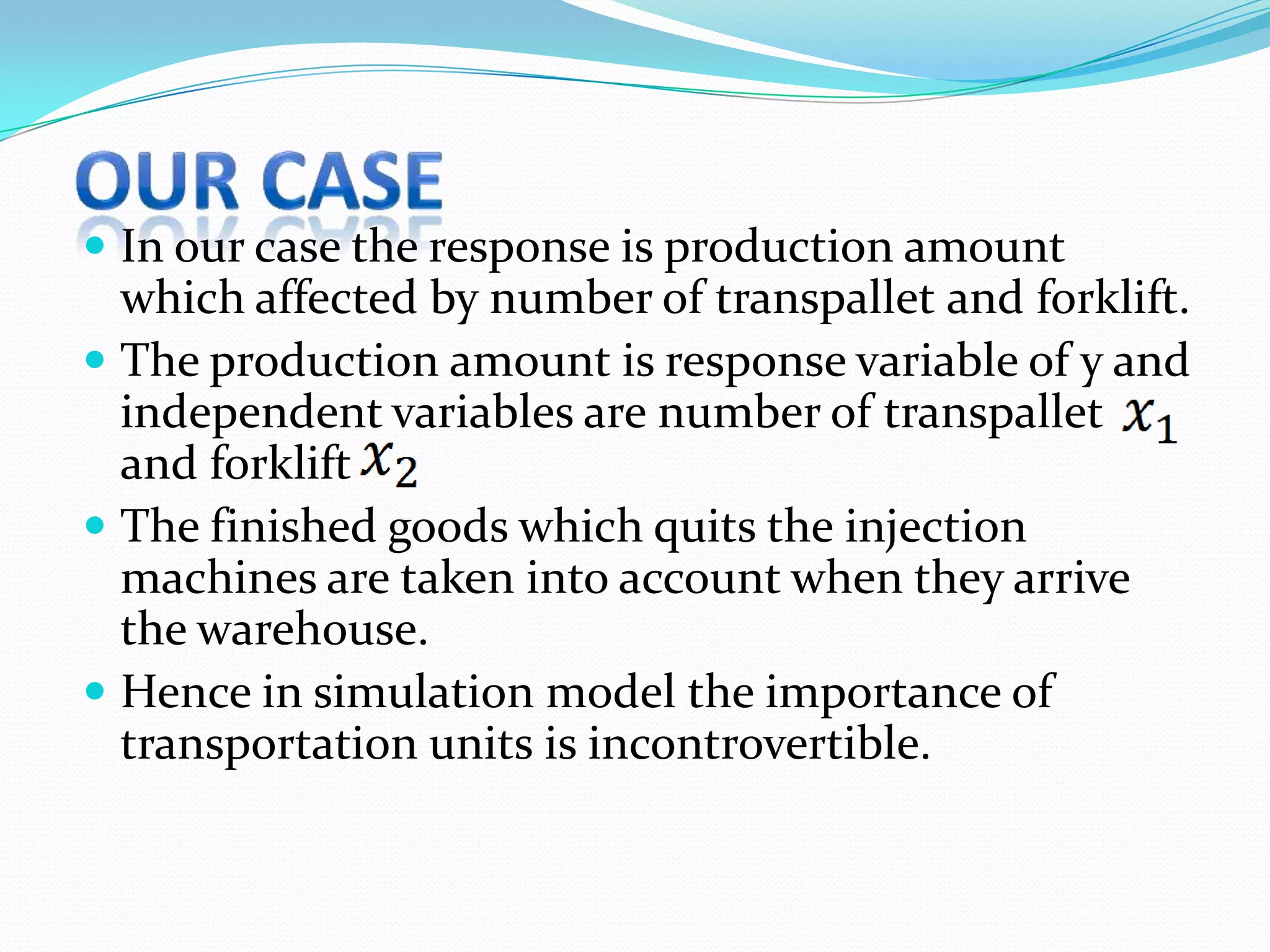  In our case the response is production amount
  which affected by number of transpallet and forklift.
 The production amount is response variable of y and
  independent variables are number of transpallet
  and forklift
 The finished goods which quits the injection
  machines are taken into account when they arrive
  the warehouse.
 Hence in simulation model the importance of
  transportation units is incontrovertible.
 