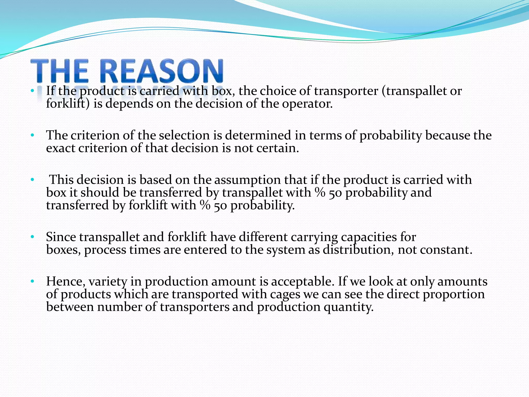 • If the product is carried with box, the choice of transporter (transpallet or
  forklift) is depends on the decision of the operator.

• The criterion of the selection is determined in terms of probability because the
  exact criterion of that decision is not certain.

•    This decision is based on the assumption that if the product is carried with
    box it should be transferred by transpallet with % 50 probability and
    transferred by forklift with % 50 probability.

• Since transpallet and forklift have different carrying capacities for
  boxes, process times are entered to the system as distribution, not constant.

• Hence, variety in production amount is acceptable. If we look at only amounts
  of products which are transported with cages we can see the direct proportion
  between number of transporters and production quantity.
 