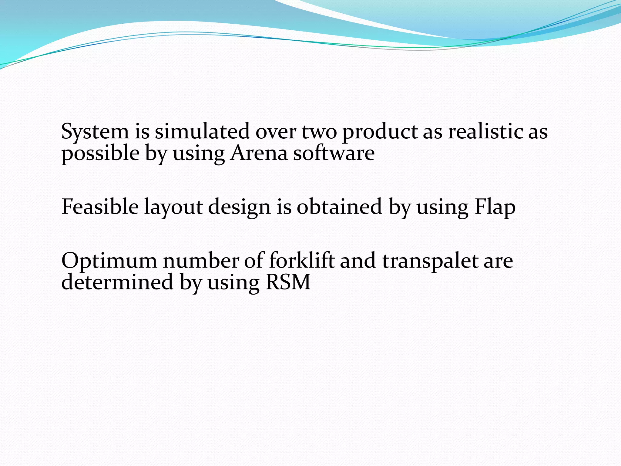 System is simulated over two product as realistic as
possible by using Arena software

Feasible layout design is obtained by using Flap

Optimum number of forklift and transpalet are
determined by using RSM
 