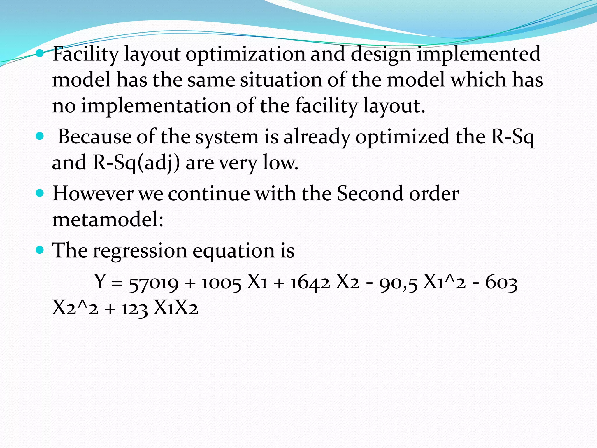  Facility layout optimization and design implemented
  model has the same situation of the model which has
  no implementation of the facility layout.
 Because of the system is already optimized the R-Sq
  and R-Sq(adj) are very low.
 However we continue with the Second order
  metamodel:
 The regression equation is
      Y = 57019 + 1005 X1 + 1642 X2 - 90,5 X1^2 - 603
  X2^2 + 123 X1X2
 