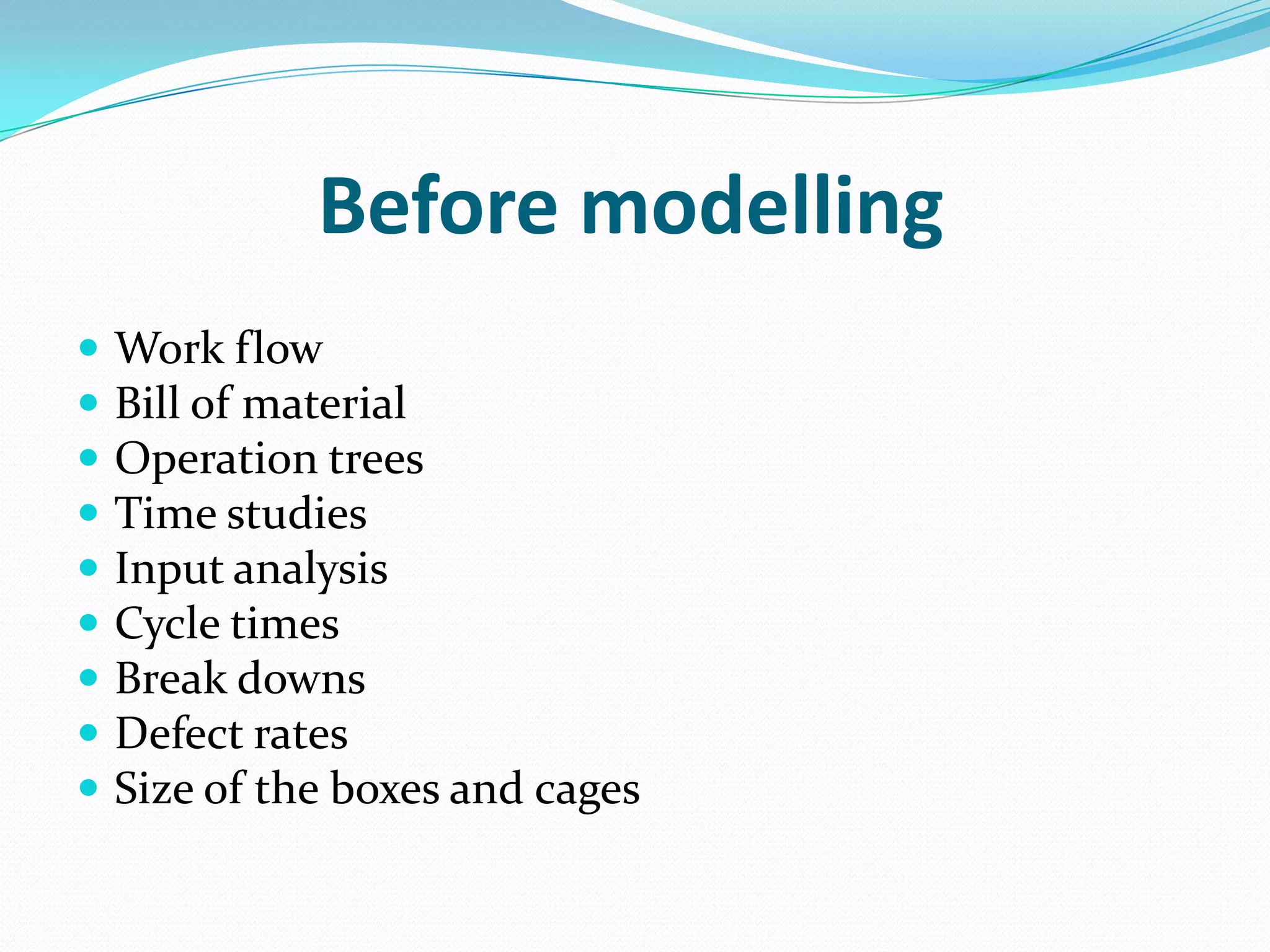 Before modelling
   Work flow
   Bill of material
   Operation trees
   Time studies
   Input analysis
   Cycle times
   Break downs
   Defect rates
   Size of the boxes and cages
 