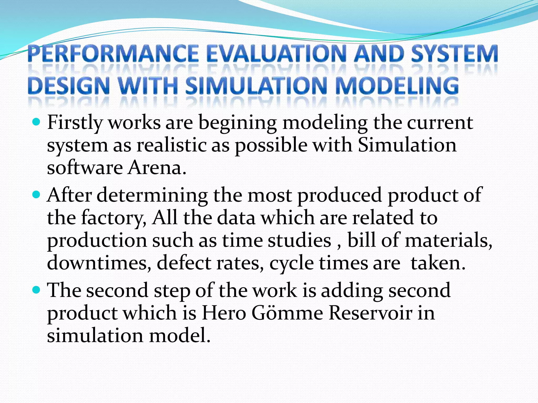  Firstly works are begining modeling the current
  system as realistic as possible with Simulation
  software Arena.
 After determining the most produced product of
  the factory, All the data which are related to
  production such as time studies , bill of materials,
  downtimes, defect rates, cycle times are taken.
 The second step of the work is adding second
  product which is Hero Gömme Reservoir in
  simulation model.
 