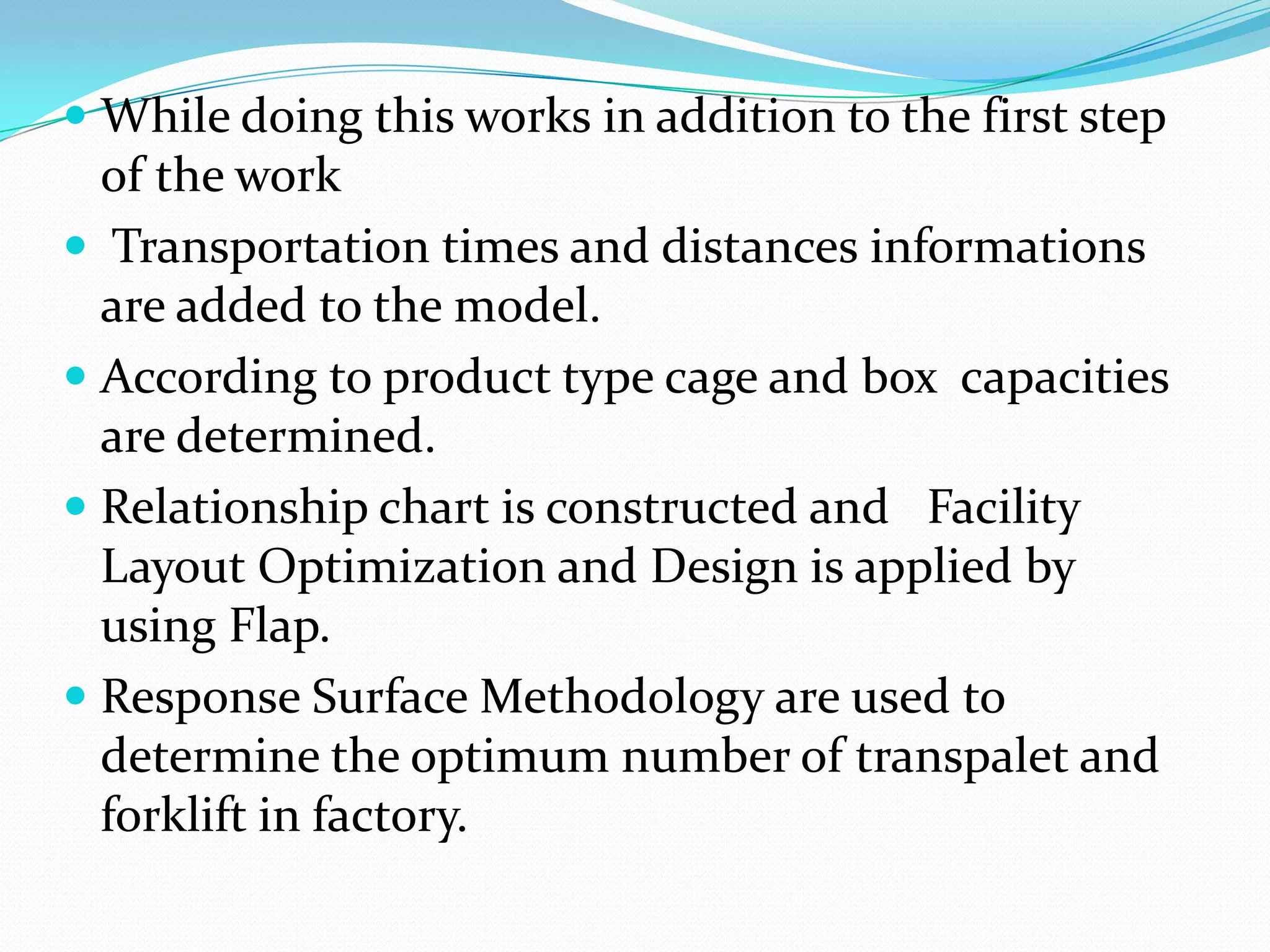  While doing this works in addition to the first step
  of the work
 Transportation times and distances informations
  are added to the model.
 According to product type cage and box capacities
  are determined.
 Relationship chart is constructed and Facility
  Layout Optimization and Design is applied by
  using Flap.
 Response Surface Methodology are used to
 determine the optimum number of transpalet and
 forklift in factory.
 