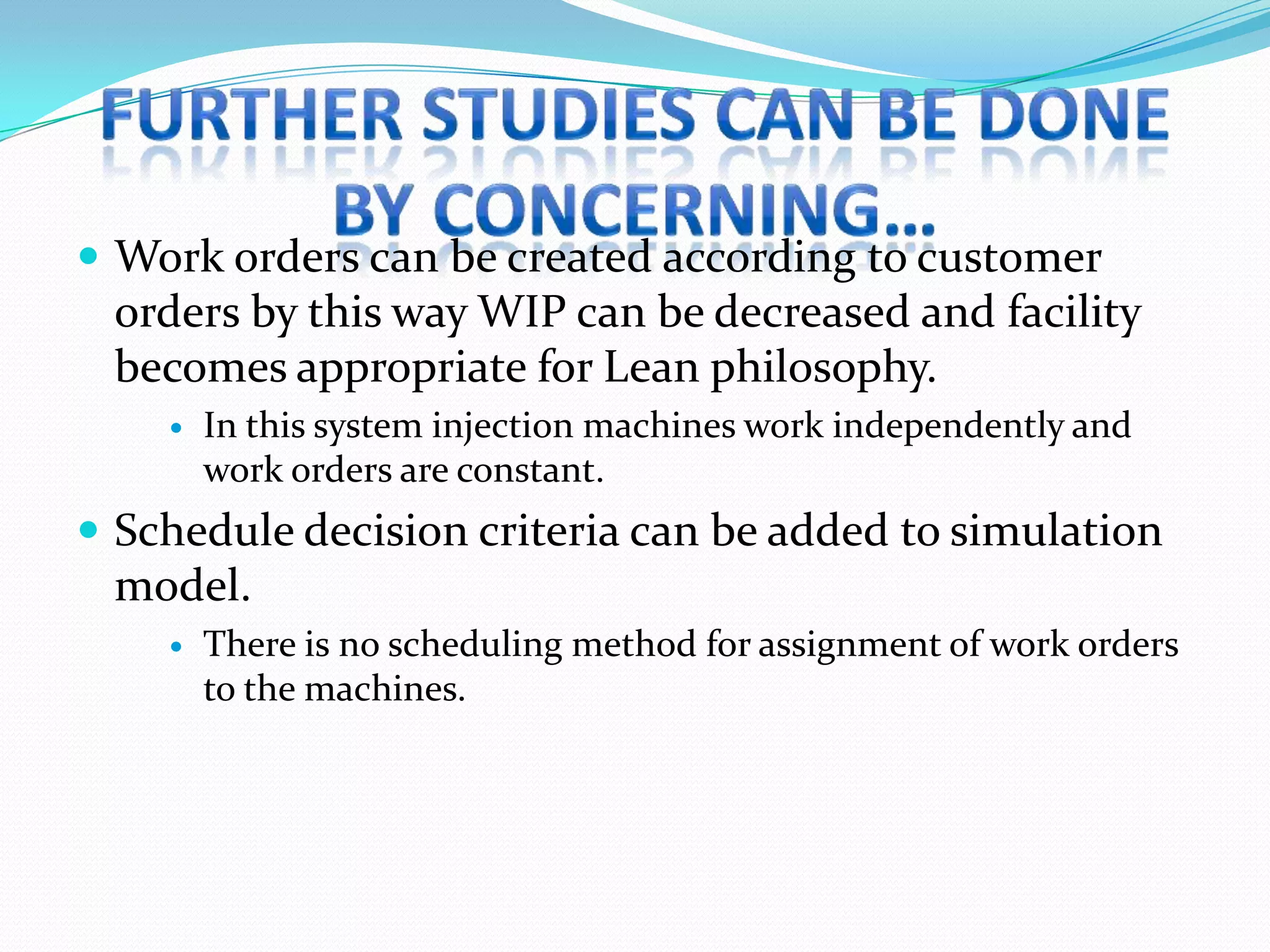  Work orders can be created according to customer
 orders by this way WIP can be decreased and facility
 becomes appropriate for Lean philosophy.
       In this system injection machines work independently and
        work orders are constant.
 Schedule decision criteria can be added to simulation
 model.
       There is no scheduling method for assignment of work orders
        to the machines.
 