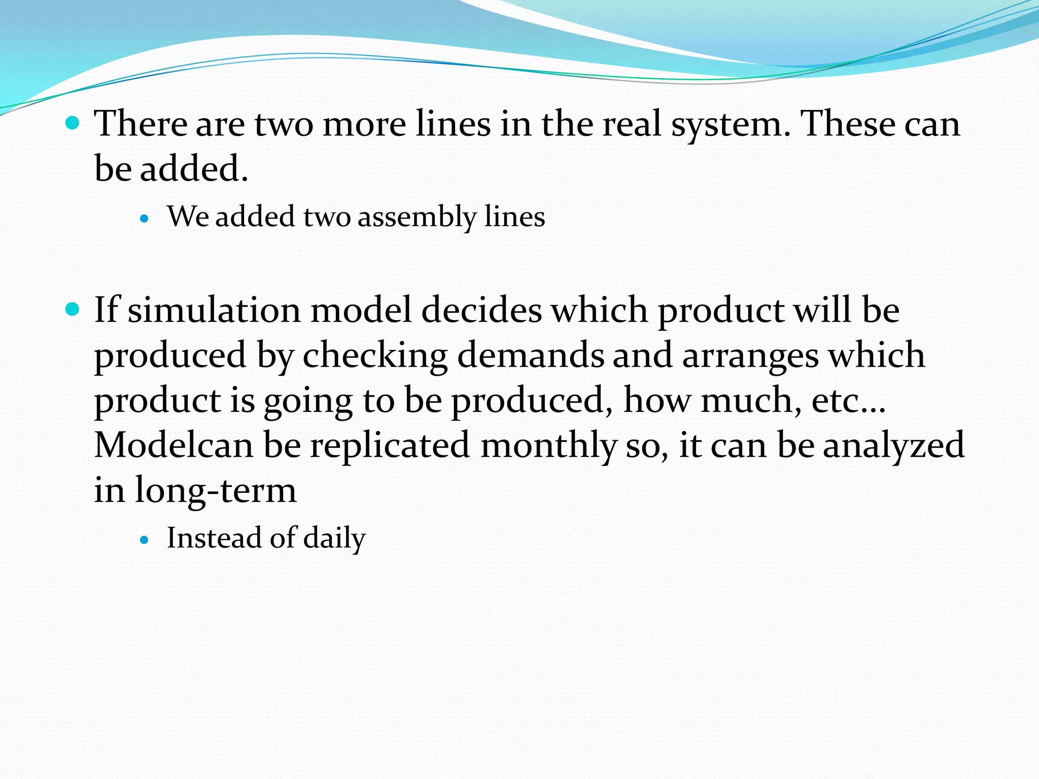  There are two more lines in the real system. These can
 be added.
       We added two assembly lines


 If simulation model decides which product will be
 produced by checking demands and arranges which
 product is going to be produced, how much, etc…
 Modelcan be replicated monthly so, it can be analyzed
 in long-term
       Instead of daily
 