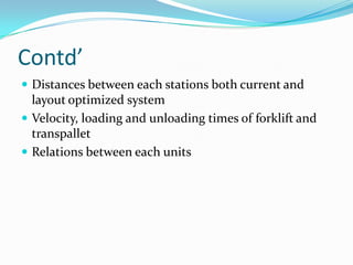 Contd’
 Distances between each stations both current and
  layout optimized system
 Velocity, loading and unloading times of forklift and
  transpallet
 Relations between each units
 