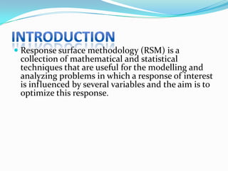  Response surface methodology (RSM) is a
 collection of mathematical and statistical
 techniques that are useful for the modelling and
 analyzing problems in which a response of interest
 is influenced by several variables and the aim is to
 optimize this response.
 