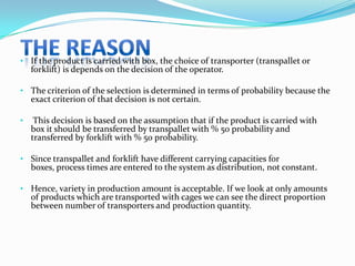 • If the product is carried with box, the choice of transporter (transpallet or
  forklift) is depends on the decision of the operator.

• The criterion of the selection is determined in terms of probability because the
  exact criterion of that decision is not certain.

•    This decision is based on the assumption that if the product is carried with
    box it should be transferred by transpallet with % 50 probability and
    transferred by forklift with % 50 probability.

• Since transpallet and forklift have different carrying capacities for
  boxes, process times are entered to the system as distribution, not constant.

• Hence, variety in production amount is acceptable. If we look at only amounts
  of products which are transported with cages we can see the direct proportion
  between number of transporters and production quantity.
 