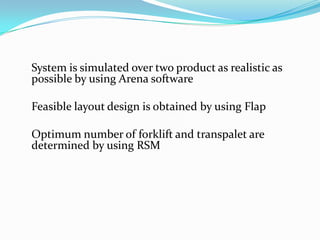 System is simulated over two product as realistic as
possible by using Arena software

Feasible layout design is obtained by using Flap

Optimum number of forklift and transpalet are
determined by using RSM
 