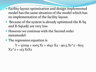  Facility layout optimization and design implemented
  model has the same situation of the model which has
  no implementation of the facility layout.
 Because of the system is already optimized the R-Sq
  and R-Sq(adj) are very low.
 However we continue with the Second order
  metamodel:
 The regression equation is
      Y = 57019 + 1005 X1 + 1642 X2 - 90,5 X1^2 - 603
  X2^2 + 123 X1X2
 