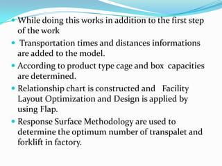  While doing this works in addition to the first step
  of the work
 Transportation times and distances informations
  are added to the model.
 According to product type cage and box capacities
  are determined.
 Relationship chart is constructed and Facility
  Layout Optimization and Design is applied by
  using Flap.
 Response Surface Methodology are used to
 determine the optimum number of transpalet and
 forklift in factory.
 