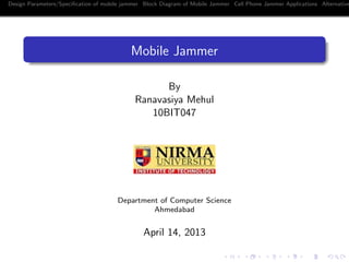 Design Parameters/Speciﬁcation of mobile jammer Block Diagram of Mobile Jammer Cell Phone Jammer Applications Alternative
Mobile Jammer
By
Ranavasiya Mehul
10BIT047
Department of Computer Science
Ahmedabad
April 14, 2013
 