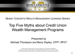 2
Presented by
Michael Thompson and Barry Dayley, CFP®, RFC®
MONEY CONCEPTS WEALTH MANAGEMENT LEARNING SERIES
Top Five Myths about Credit Union
Wealth Management Programs
All Securities through Money Concepts Capital Corp. Member FINRA/SIPC
Money Concepts Advisory Service is a Registered Investment Advisor with the SEC
All Non Securities and Non Advisory Products through Money Concepts International, Inc.
 