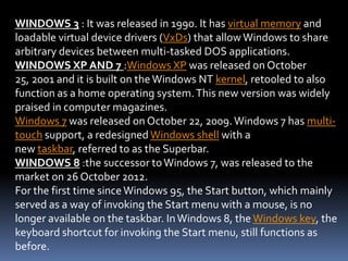WINDOWS 3 : It was released in 1990. It has virtual memory and
loadable virtual device drivers (VxDs) that allow Windows to share
arbitrary devices between multi-tasked DOS applications.
WINDOWS XP AND 7 :Windows XP was released on October
25, 2001 and it is built on the Windows NT kernel, retooled to also
function as a home operating system.This new version was widely
praised in computer magazines.
Windows 7 was released on October 22, 2009. Windows 7 has multi-
touch support, a redesigned Windows shell with a
new taskbar, referred to as the Superbar.
WINDOWS 8 :the successor toWindows 7, was released to the
market on 26 October 2012.
For the first time sinceWindows 95, the Start button, which mainly
served as a way of invoking the Start menu with a mouse, is no
longer available on the taskbar. InWindows 8, the Windows key, the
keyboard shortcut for invoking the Start menu, still functions as
before.
 