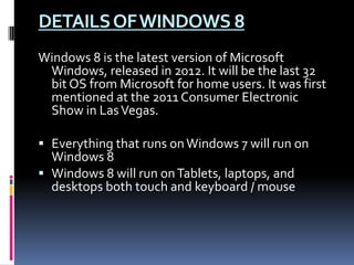 DETAILSOFWINDOWS 8
Windows 8 is the latest version of Microsoft
Windows, released in 2012. It will be the last 32
bit OS from Microsoft for home users. It was first
mentioned at the 2011 Consumer Electronic
Show in LasVegas.
 Everything that runs onWindows 7 will run on
Windows 8
 Windows 8 will run onTablets, laptops, and
desktops both touch and keyboard / mouse
 